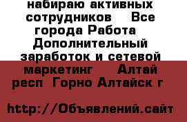 набираю активных сотрудников  - Все города Работа » Дополнительный заработок и сетевой маркетинг   . Алтай респ.,Горно-Алтайск г.